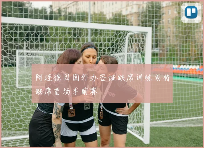 阿连德因国外办签证缺席训练或将缺席首场季前赛