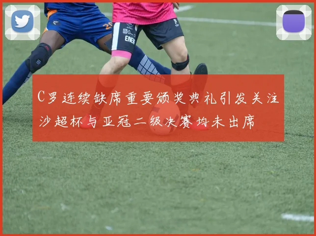 C罗连续缺席重要颁奖典礼引发关注沙超杯与亚冠二级决赛均未出席