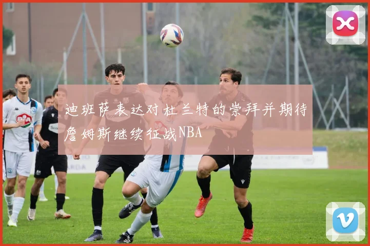 迪班萨表达对杜兰特的崇拜并期待詹姆斯继续征战NBA