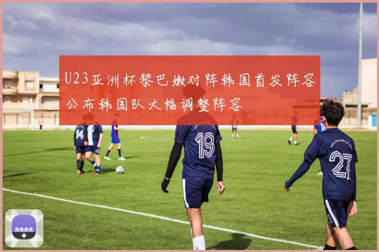 U23亚洲杯黎巴嫩对阵韩国首发阵容公布韩国队大幅调整阵容