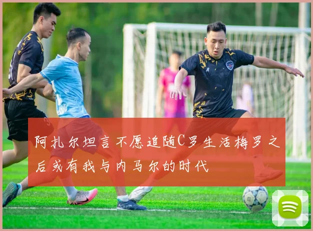 阿扎尔坦言不愿追随C罗生活梅罗之后或有我与内马尔的时代