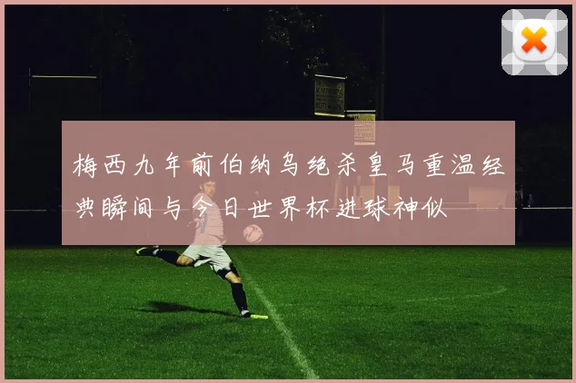 梅西九年前伯纳乌绝杀皇马重温经典瞬间与今日世界杯进球神似