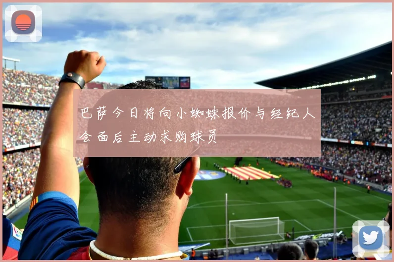 巴萨今日将向小蜘蛛报价与经纪人会面后主动求购球员