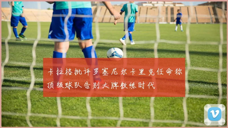 卡拉格批评罗塞尼尔卡里克任命称顶级球队告别大牌教练时代
