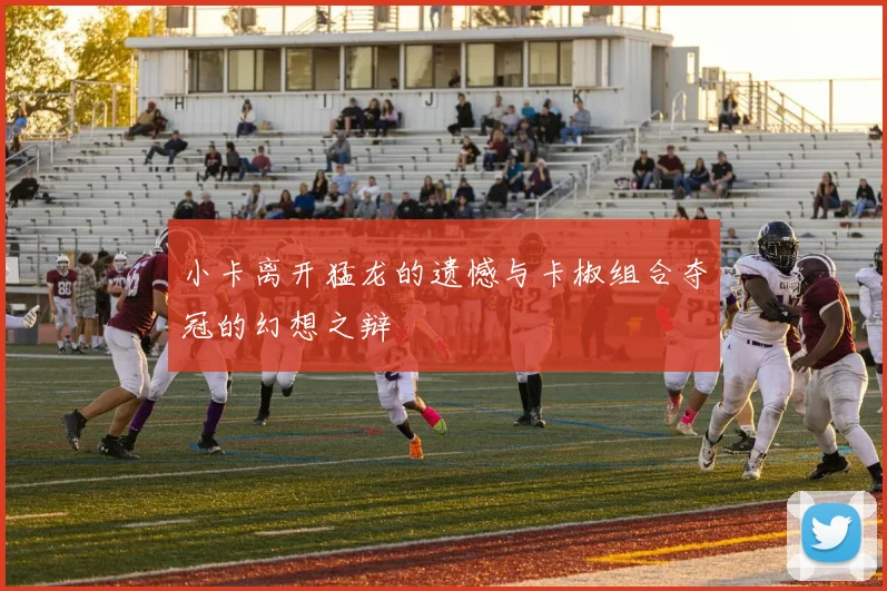小卡离开猛龙的遗憾与卡椒组合夺冠的幻想之辩
