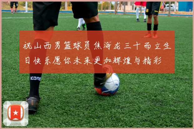 祝山西男篮球员焦海龙三十而立生日快乐愿你未来更加辉煌与精彩