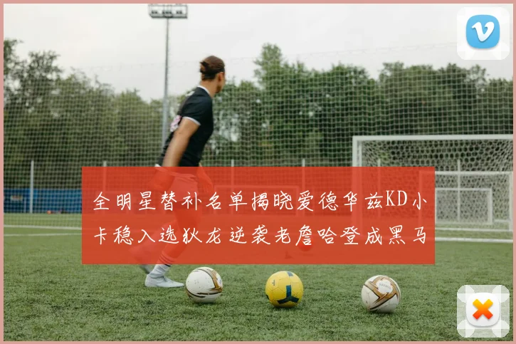 全明星替补名单揭晓爱德华兹KD小卡稳入选狄龙逆袭老詹哈登成黑马