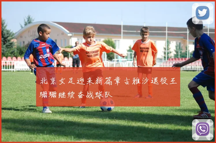 北京女足迎来新篇章古雅沙退役王珊珊继续奋战球队