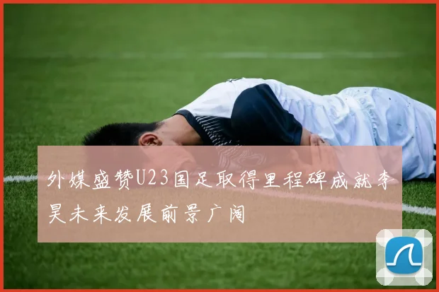 外媒盛赞U23国足取得里程碑成就李昊未来发展前景广阔