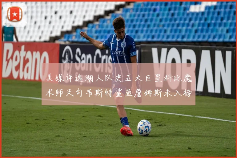 美媒评选湖人队史五大巨星科比魔术师天勾韦斯特鲨鱼詹姆斯未入榜引争议