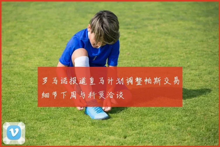 罗马诺报道皇马计划调整帕斯交易细节下周与科莫洽谈