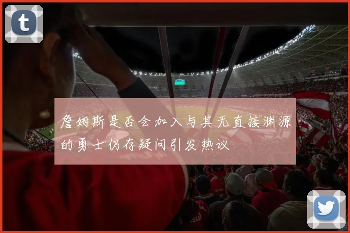 詹姆斯是否会加入与其无直接渊源的勇士仍存疑问引发热议