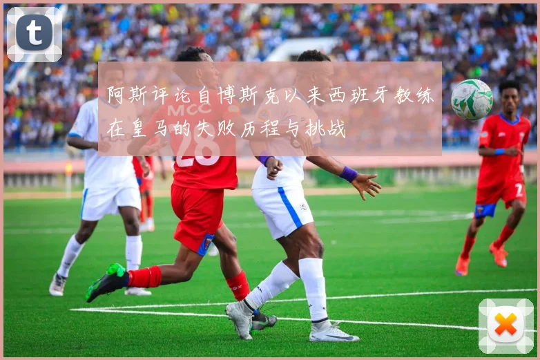 阿斯评论自博斯克以来西班牙教练在皇马的失败历程与挑战