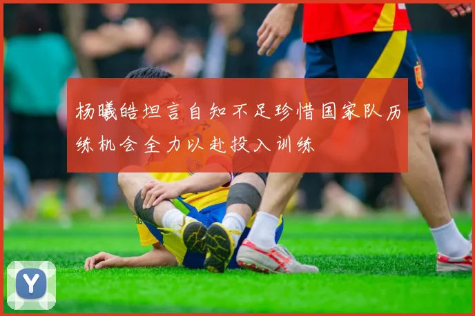 杨曦皓坦言自知不足珍惜国家队历练机会全力以赴投入训练