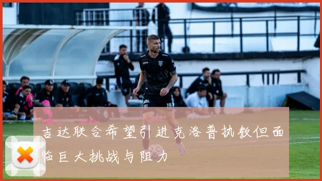 吉达联合希望引进克洛普执教但面临巨大挑战与阻力
