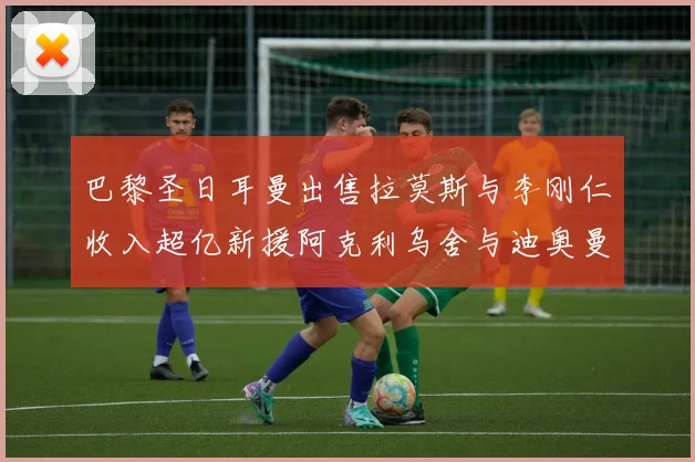 巴黎圣日耳曼出售拉莫斯与李刚仁收入超亿新援阿克利乌舍与迪奥曼德即将加盟
