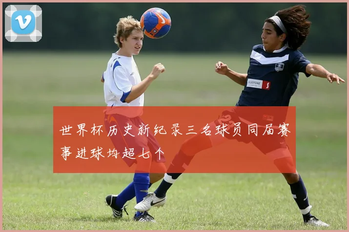 世界杯历史新纪录三名球员同届赛事进球均超七个