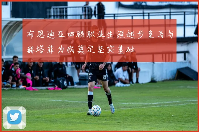 布恩迪亚回顾职业生涯起步皇马与赫塔菲为我奠定坚实基础