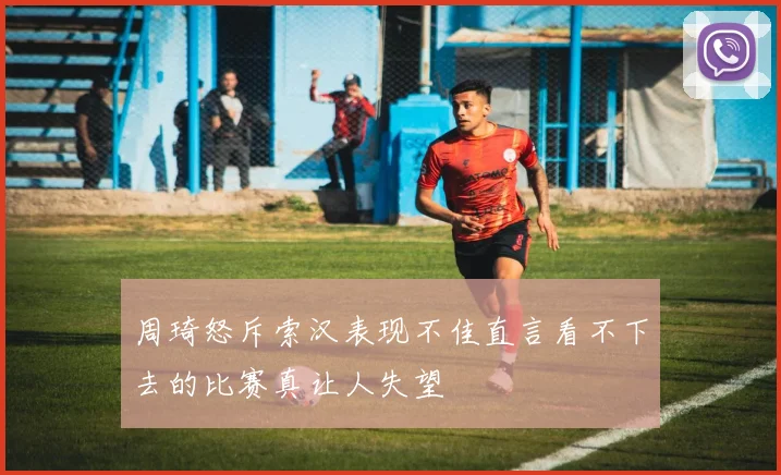 周琦怒斥索汉表现不佳直言看不下去的比赛真让人失望