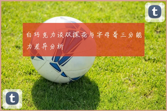 白巧克力谈双探花与字母哥三分能力差异分析