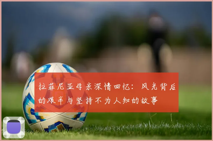 拉菲尼亚母亲深情回忆：风光背后的艰辛与坚持不为人知的故事