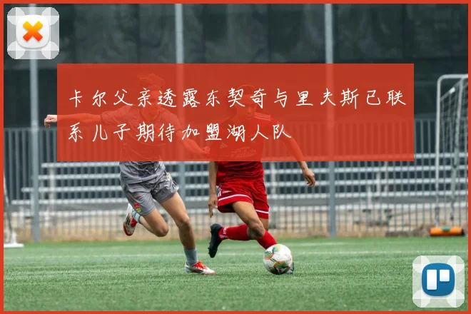 卡尔父亲透露东契奇与里夫斯已联系儿子期待加盟湖人队
