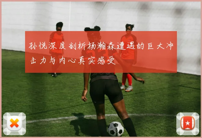 孙悦深度剖析杨瀚森遭遇的巨大冲击力与内心真实感受